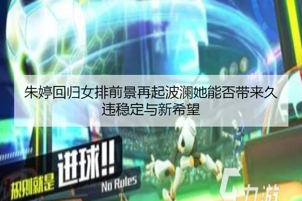 朱婷回归女排前景再起波澜她能否带来久违稳定与新希望